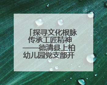 探寻文化根脉 传承工匠精神——德清县上柏幼儿园党支部开展五月主题党日活动