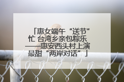 惠女端午“送节”忙 台湾乡亲包粽乐——惠安西头村上演最甜“两岸对话”