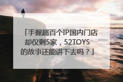 手握超百个IP国内门店却仅剩5家，52TOYS的故事还能讲下去吗？