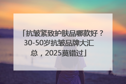抗皱紧致护肤品哪款好？30-50岁抗皱品牌大汇总，2025莫错过