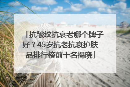 抗皱纹抗衰老哪个牌子好？45岁抗老抗衰护肤品排行榜前十名揭晓