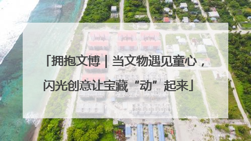 拥抱文博｜当文物遇见童心，闪光创意让宝藏“动”起来