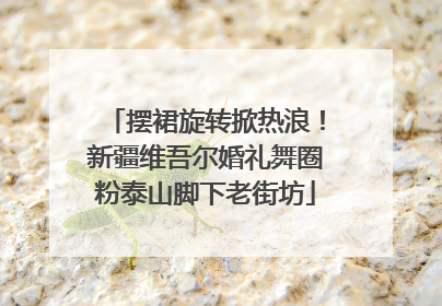 摆裙旋转掀热浪！新疆维吾尔婚礼舞圈粉泰山脚下老街坊
