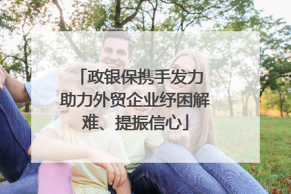 政银保携手发力 助力外贸企业纾困解难、提振信心
