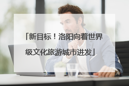 新目标！洛阳向着世界级文化旅游城市进发