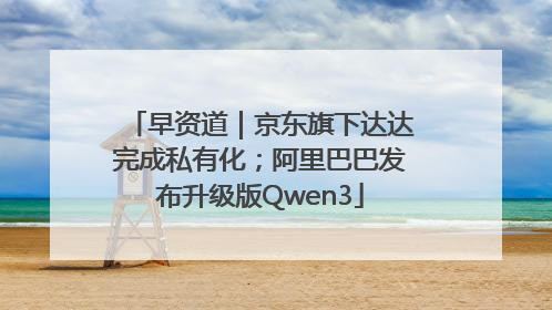 早资道｜京东旗下达达完成私有化；阿里巴巴发布升级版Qwen3