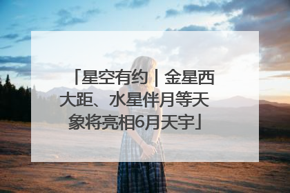 星空有约｜金星西大距、水星伴月等天象将亮相6月天宇