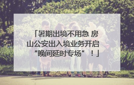 暑期出境不用急 房山公安出入境业务开启“晚间延时专场”！