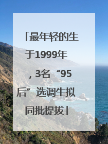 最年轻的生于1999年，3名“95后”选调生拟同批提拔