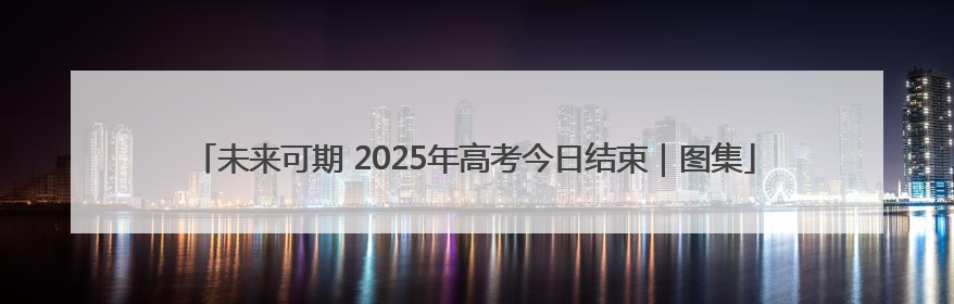 未来可期 2025年高考今日结束｜图集