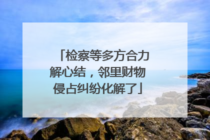 检察等多方合力解心结，邻里财物侵占纠纷化解了