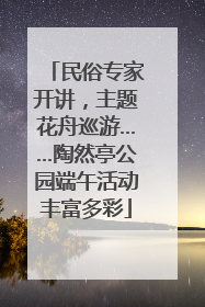 民俗专家开讲，主题花舟巡游……陶然亭公园端午活动丰富多彩