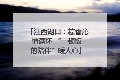 江西湖口：粽香沁 情满怀 “一顿饭的陪伴”暖人心