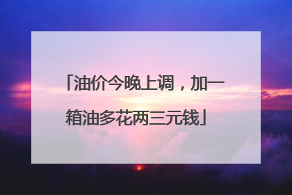 油价今晚上调，加一箱油多花两三元钱