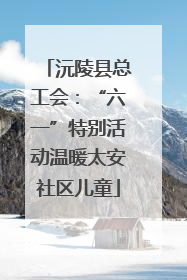 沅陵县总工会：“六一”特别活动温暖太安社区儿童