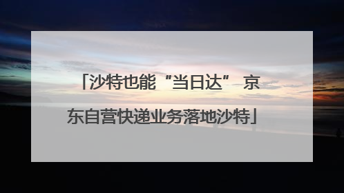 沙特也能“当日达” 京东自营快递业务落地沙特