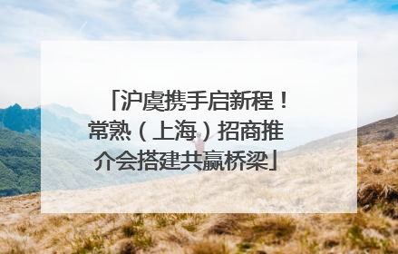 沪虞携手启新程！常熟（上海）招商推介会搭建共赢桥梁