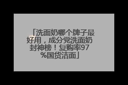 洗面奶哪个牌子最好用，成分党洗面奶封神榜！复购率97%国货洁面