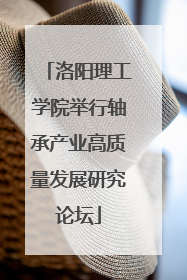 洛阳理工学院举行轴承产业高质量发展研究论坛