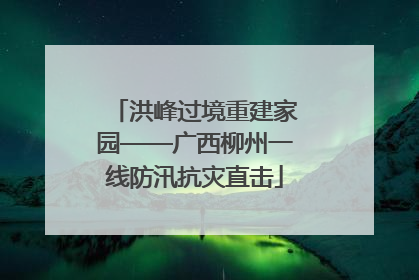洪峰过境重建家园——广西柳州一线防汛抗灾直击
