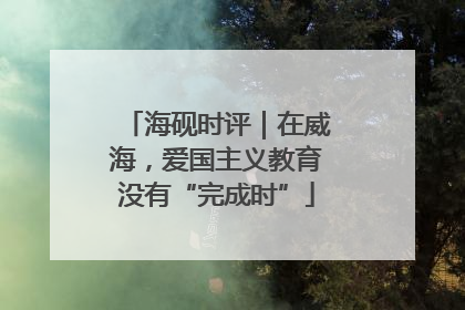 海砚时评｜在威海，爱国主义教育没有“完成时”