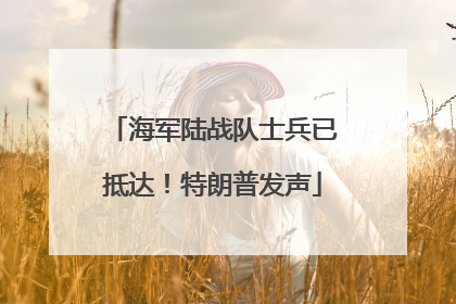 海军陆战队士兵已抵达！特朗普发声