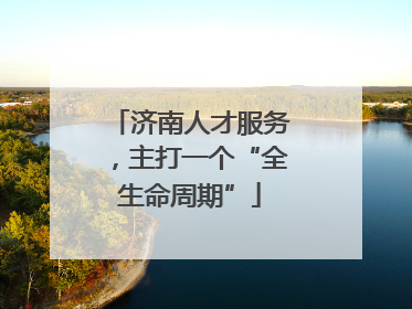 济南人才服务，主打一个“全生命周期”
