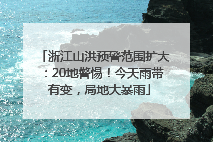 浙江山洪预警范围扩大：20地警惕！今天雨带有变，局地大暴雨