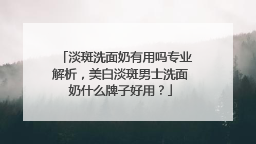 淡斑洗面奶有用吗专业解析，美白淡斑男士洗面奶什么牌子好用？