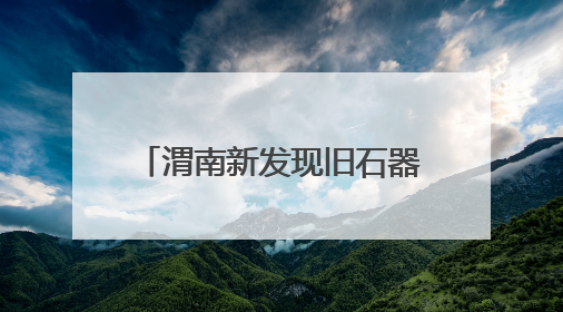 渭南新发现旧石器遗址100余处 实证秦岭北麓百万年人类生存演化史