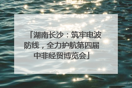 湖南长沙：筑牢电波防线，全力护航第四届中非经贸博览会