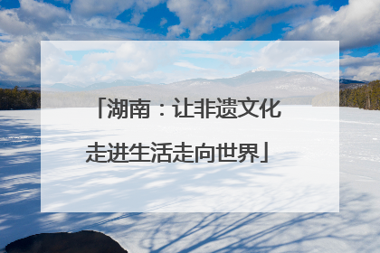 湖南：让非遗文化走进生活走向世界