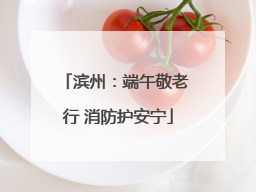 滨州：端午敬老行 消防护安宁