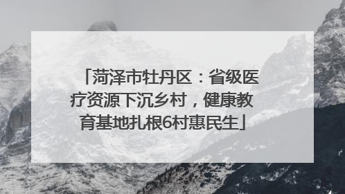 菏泽市牡丹区：省级医疗资源下沉乡村，健康教育基地扎根6村惠民生