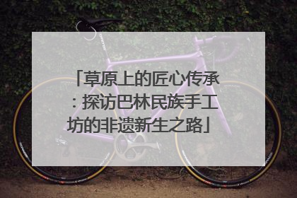 草原上的匠心传承：探访巴林民族手工坊的非遗新生之路