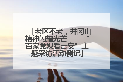 老区不老，井冈山精神闪耀光芒——“百家党媒看吉安”主题采访活动侧记