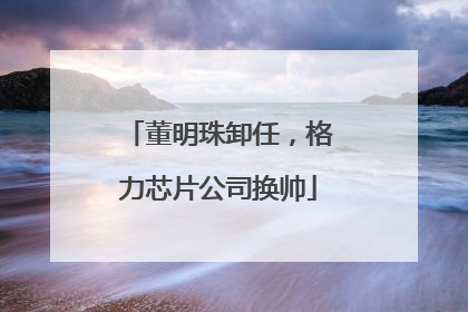 董明珠卸任，格力芯片公司换帅