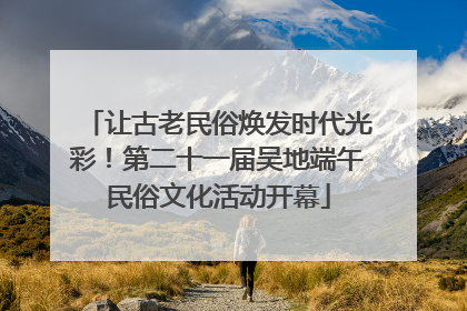 让古老民俗焕发时代光彩！第二十一届吴地端午民俗文化活动开幕