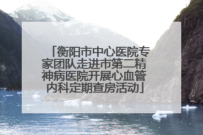 衡阳市中心医院专家团队走进市第二精神病医院开展心血管内科定期查房活动