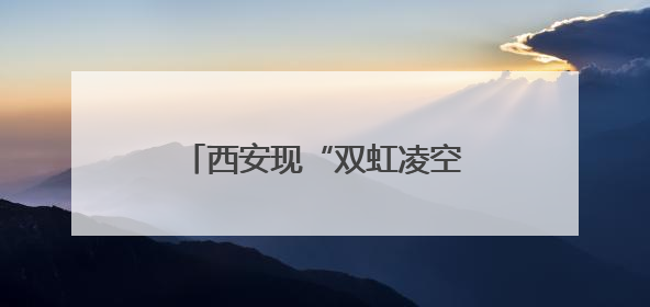 西安现“双虹凌空”奇观，气象专家解密“天空情书”
