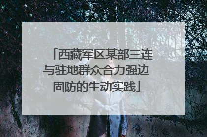 西藏军区某部三连与驻地群众合力强边固防的生动实践