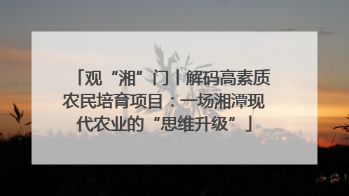 观“湘”门丨解码高素质农民培育项目：一场湘潭现代农业的“思维升级”