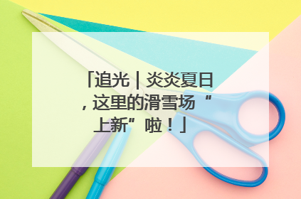 追光｜炎炎夏日，这里的滑雪场“上新”啦！