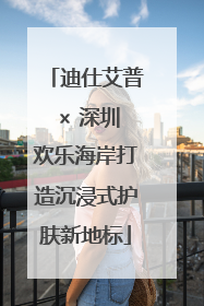迪仕艾普 × 深圳欢乐海岸打造沉浸式护肤新地标