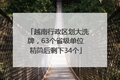 越南行政区划大洗牌，63个省级单位精简后剩下34个