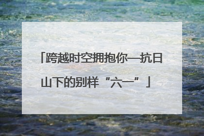 跨越时空拥抱你—抗日山下的别样“六一”