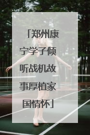 郑州康宁学子倾听战机故事厚植家国情怀