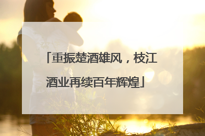 重振楚酒雄风，枝江酒业再续百年辉煌