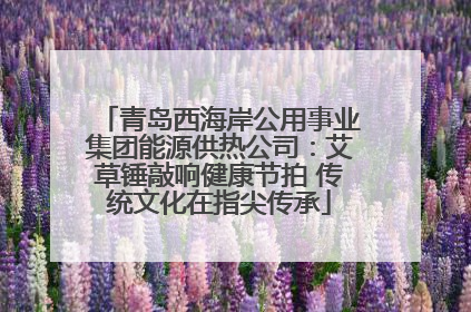 青岛西海岸公用事业集团能源供热公司：艾草锤敲响健康节拍 传统文化在指尖传承