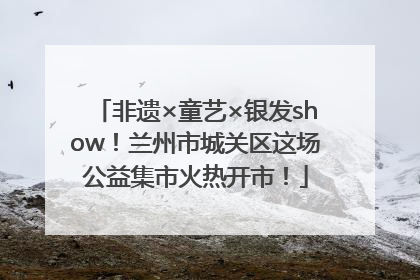 非遗×童艺×银发show！兰州市城关区这场公益集市火热开市！